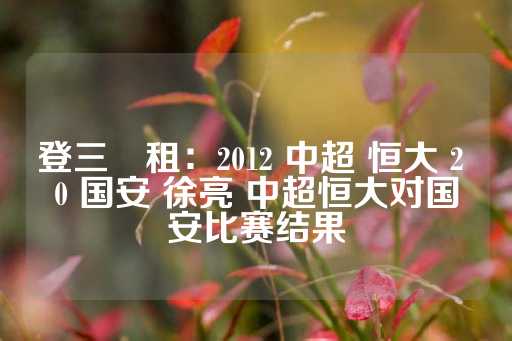 登三岀租：2012 中超 恒大 2 0 国安 徐亮 中超恒大对国安比赛结果