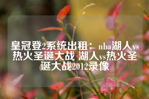 皇冠登2系统出租：nba湖人vs热火圣诞大战 湖人vs热火圣诞大战2012录像