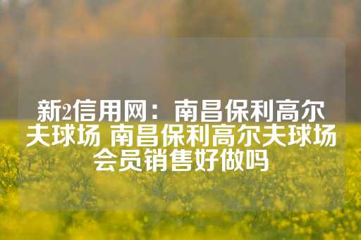 新2信用网：南昌保利高尔夫球场 南昌保利高尔夫球场会员销售好做吗-第1张图片-皇冠信用盘出租