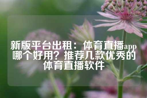 新版平台出租：体育直播app哪个好用？推荐几款优秀的体育直播软件