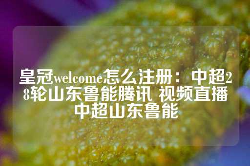 皇冠welcome怎么注册：中超28轮山东鲁能腾讯 视频直播中超山东鲁能