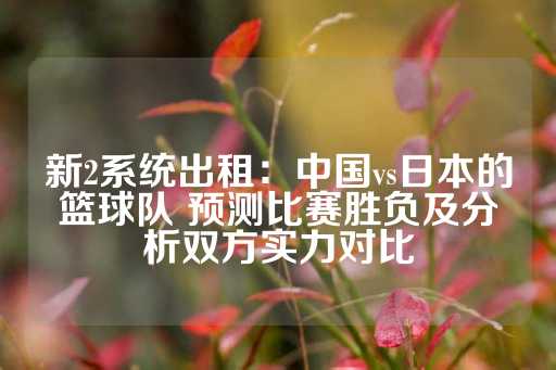 新2系统出租：中国vs日本的篮球队 预测比赛胜负及分析双方实力对比