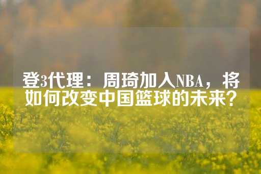 登3代理：周琦加入NBA，将如何改变中国篮球的未来？-第1张图片-皇冠信用盘出租