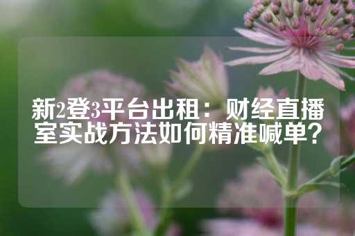 新2登3平台出租：财经直播室实战方法如何精准喊单？