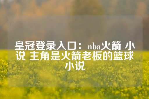 皇冠登录入口：nba火箭 小说 主角是火箭老板的篮球小说