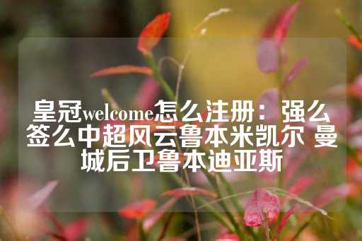 皇冠welcome怎么注册：强么签么中超风云鲁本米凯尔 曼城后卫鲁本迪亚斯