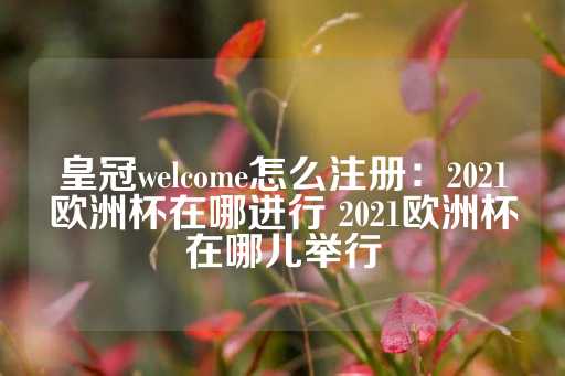 皇冠welcome怎么注册：2021欧洲杯在哪进行 2021欧洲杯在哪儿举行