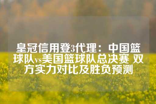 皇冠信用登3代理：中国篮球队vs美国篮球队总决赛 双方实力对比及胜负预测