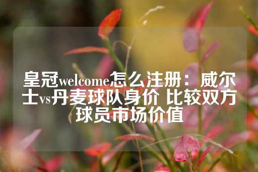 皇冠welcome怎么注册：威尔士vs丹麦球队身价 比较双方球员市场价值