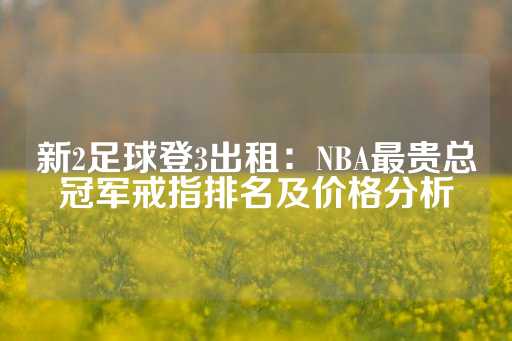 新2足球登3出租：NBA最贵总冠军戒指排名及价格分析