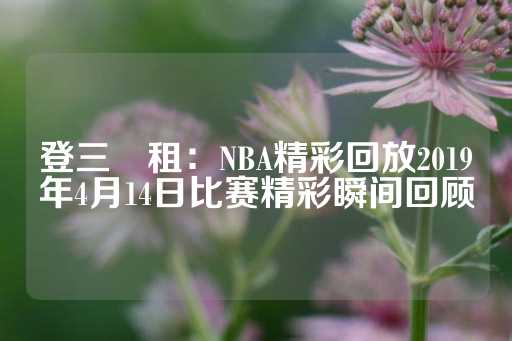 登三岀租：NBA精彩回放2019年4月14日比赛精彩瞬间回顾