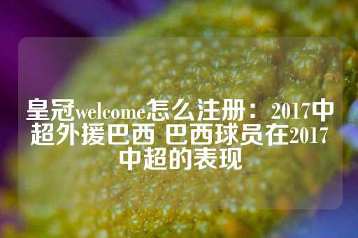 皇冠welcome怎么注册：2017中超外援巴西 巴西球员在2017中超的表现