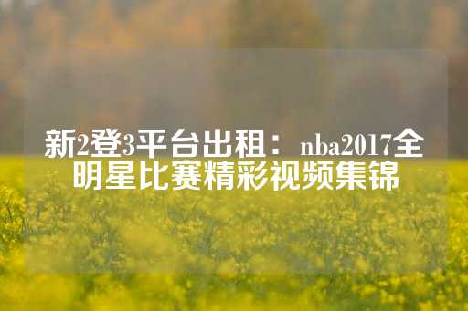 新2登3平台出租：nba2017全明星比赛精彩视频集锦