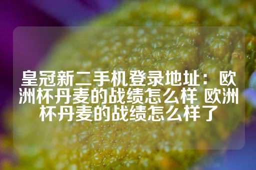 皇冠新二手机登录地址：欧洲杯丹麦的战绩怎么样 欧洲杯丹麦的战绩怎么样了