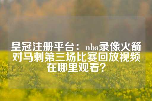 皇冠注册平台：nba录像火箭对马刺第三场比赛回放视频在哪里观看？