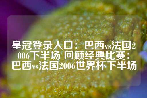 皇冠登录入口：巴西vs法国2006下半场 回顾经典比赛：巴西vs法国2006世界杯下半场