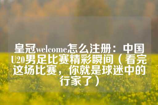 皇冠welcome怎么注册：中国U20男足比赛精彩瞬间（看完这场比赛，你就是球迷中的行家了）