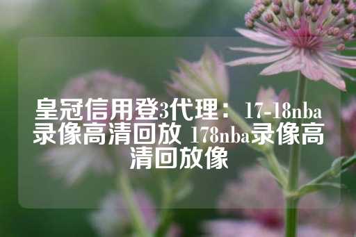 皇冠信用登3代理：17-18nba录像高清回放 178nba录像高清回放像-第1张图片-皇冠信用盘出租