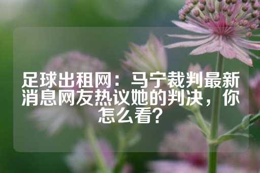 足球出租网：马宁裁判最新消息网友热议她的判决，你怎么看？