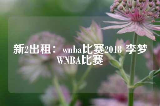 新2出租：wnba比赛2018 李梦WNBA比赛-第1张图片-皇冠信用盘出租