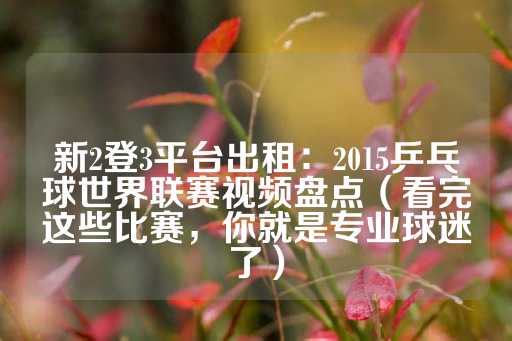 新2登3平台出租：2015乒乓球世界联赛视频盘点（看完这些比赛，你就是专业球迷了）-第1张图片-皇冠信用盘出租