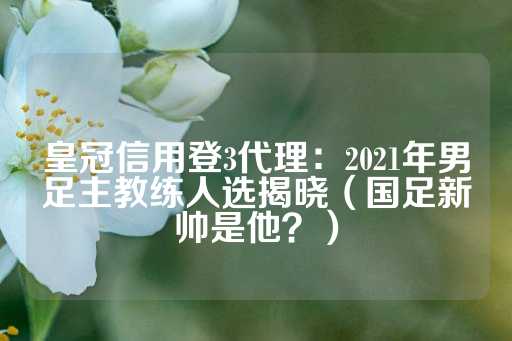 皇冠信用登3代理：2021年男足主教练人选揭晓（国足新帅是他？）