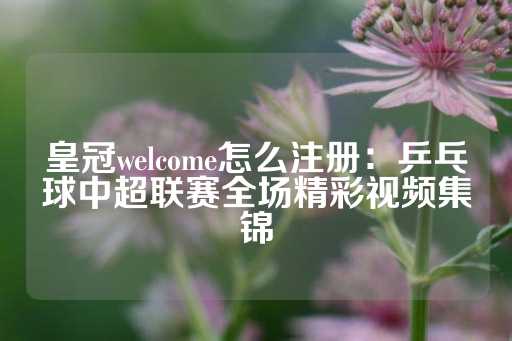 皇冠welcome怎么注册：乒乓球中超联赛全场精彩视频集锦