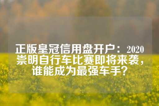 正版皇冠信用盘开户：2020崇明自行车比赛即将来袭，谁能成为最强车手？