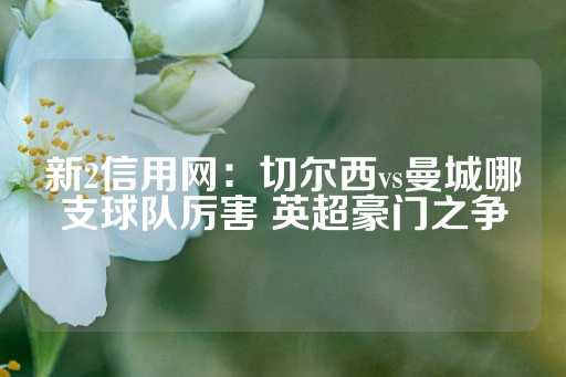 新2信用网：切尔西vs曼城哪支球队厉害 英超豪门之争