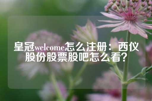 皇冠welcome怎么注册：西仪股份股票股吧怎么看？