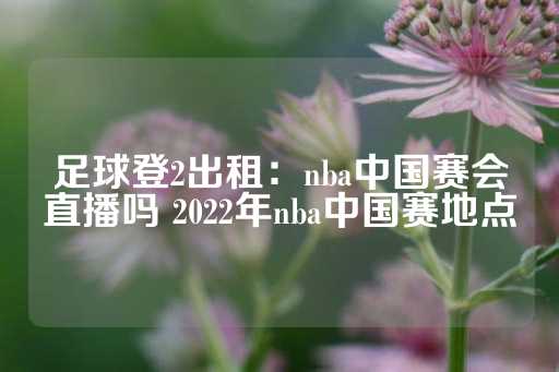 足球登2出租：nba中国赛会直播吗 2022年nba中国赛地点-第1张图片-皇冠信用盘出租