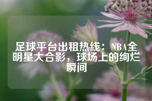 足球平台出租热线：NBA全明星大合影，球场上的绚烂瞬间