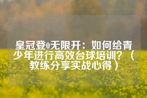 皇冠登0无限开：如何给青少年进行高效台球培训？（教练分享实战心得）