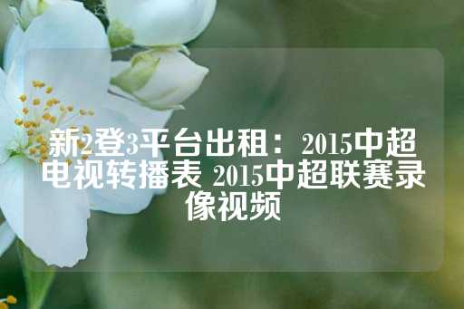 新2登3平台出租：2015中超电视转播表 2015中超联赛录像视频-第1张图片-皇冠信用盘出租