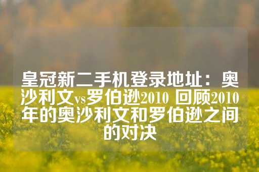 皇冠新二手机登录地址：奥沙利文vs罗伯逊2010 回顾2010年的奥沙利文和罗伯逊之间的对决