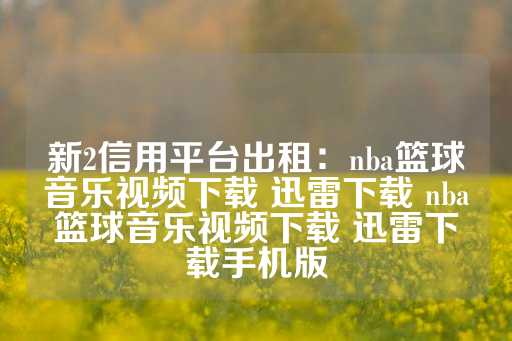 新2信用平台出租：nba篮球音乐视频下载 迅雷下载 nba篮球音乐视频下载 迅雷下载手机版-第1张图片-皇冠信用盘出租