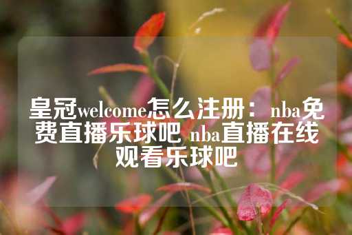 皇冠welcome怎么注册：nba免费直播乐球吧 nba直播在线观看乐球吧