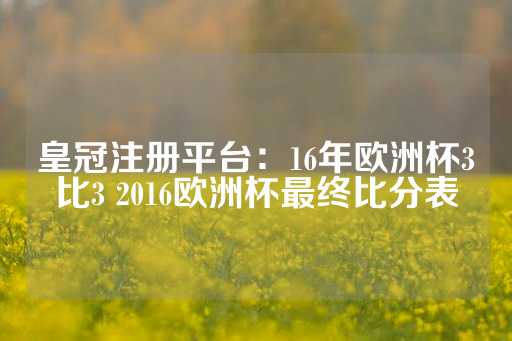 皇冠注册平台：16年欧洲杯3比3 2016欧洲杯最终比分表