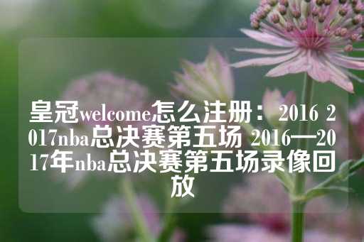 皇冠welcome怎么注册：2016 2017nba总决赛第五场 2016—2017年nba总决赛第五场录像回放