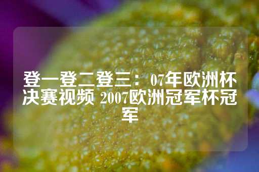 登一登二登三：07年欧洲杯决赛视频 2007欧洲冠军杯冠军-第1张图片-皇冠信用盘出租