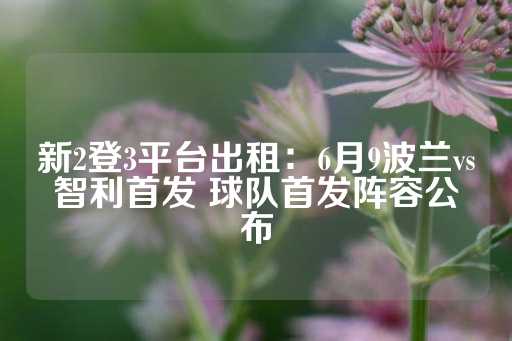 新2登3平台出租：6月9波兰vs智利首发 球队首发阵容公布-第1张图片-皇冠信用盘出租