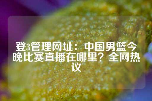 登3管理网址：中国男篮今晚比赛直播在哪里？全网热议