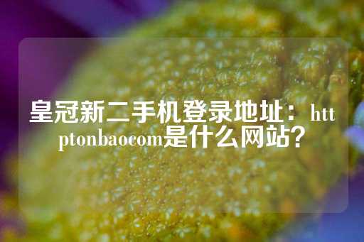 皇冠新二手机登录地址：httptonbaocom是什么网站？