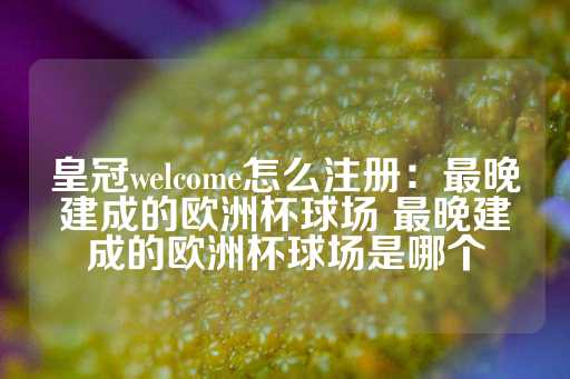 皇冠welcome怎么注册：最晚建成的欧洲杯球场 最晚建成的欧洲杯球场是哪个-第1张图片-皇冠信用盘出租