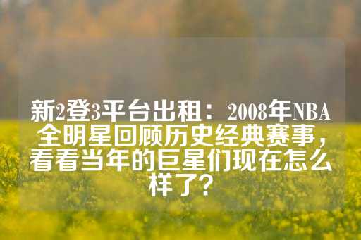 新2登3平台出租：2008年NBA全明星回顾历史经典赛事，看看当年的巨星们现在怎么样了？-第1张图片-皇冠信用盘出租