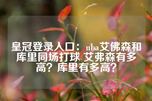 皇冠登录入口：nba艾佛森和库里同场打球 艾弗森有多高？库里有多高？