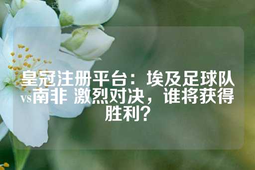 皇冠注册平台：埃及足球队vs南非 激烈对决，谁将获得胜利？-第1张图片-皇冠信用盘出租