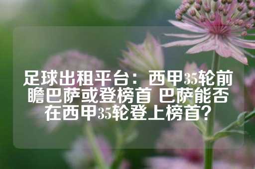 足球出租平台：西甲35轮前瞻巴萨或登榜首 巴萨能否在西甲35轮登上榜首？-第1张图片-皇冠信用盘出租