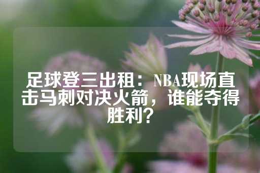 足球登三出租：NBA现场直击马刺对决火箭，谁能夺得胜利？-第1张图片-皇冠信用盘出租