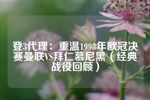 登3代理：重温1998年欧冠决赛曼联VS拜仁慕尼黑（经典战役回顾）